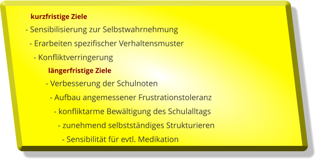 kurzfristige Ziele  - Sensibilisierung zur Selbstwahrnehmung    - Erarbeiten spezifischer Verhaltensmuster      - Konfliktverringerung                lngerfristige Ziele            - Verbesserung der Schulnoten              - Aufbau angemessener Frustrationstoleranz                - konfliktarme Bewltigung des Schulalltags                  - zunehmend selbststndiges Strukturieren                    - Sensibilitt fr evtl. Medikation