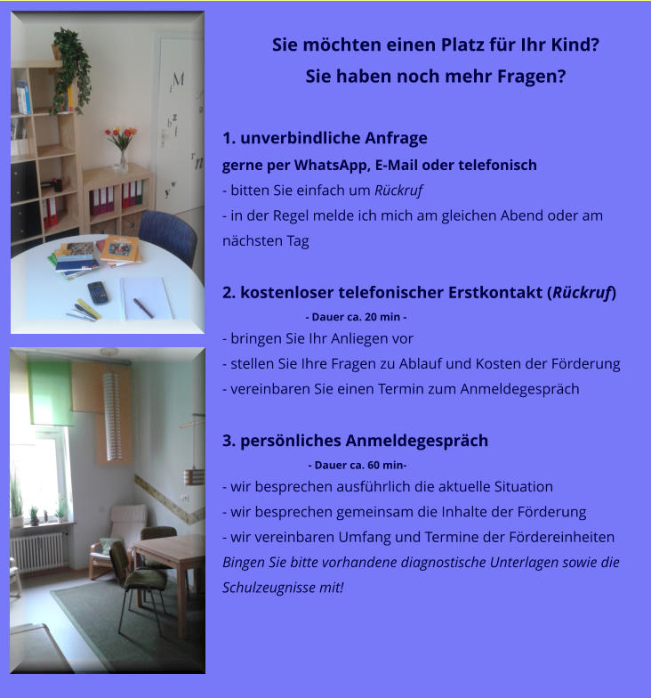 Sie mchten einen Platz fr Ihr Kind? Sie haben noch mehr Fragen?  1. unverbindliche Anfrage gerne per WhatsApp, E-Mail oder telefonisch - bitten Sie einfach um Rckruf  - in der Regel melde ich mich am gleichen Abend oder am nchsten Tag  2. kostenloser telefonischer Erstkontakt (Rckruf)                               - Dauer ca. 20 min - - bringen Sie Ihr Anliegen vor - stellen Sie Ihre Fragen zu Ablauf und Kosten der Frderung - vereinbaren Sie einen Termin zum Anmeldegesprch  3. persnliches Anmeldegesprch                                - Dauer ca. 60 min- - wir besprechen ausfhrlich die aktuelle Situation - wir besprechen gemeinsam die Inhalte der Frderung - wir vereinbaren Umfang und Termine der Frdereinheiten Bingen Sie bitte vorhandene diagnostische Unterlagen sowie die Schulzeugnisse mit!