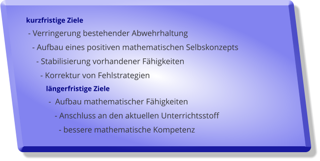 kurzfristige Ziele  - Verringerung bestehender Abwehrhaltung    - Aufbau eines positiven mathematischen Selbskonzepts      - Stabilisierung vorhandener Fhigkeiten        - Korrektur von Fehlstrategien              lngerfristige Ziele            -  Aufbau mathematischer Fhigkeiten               - Anschluss an den aktuellen Unterrichtsstoff                  - bessere mathematische Kompetenz